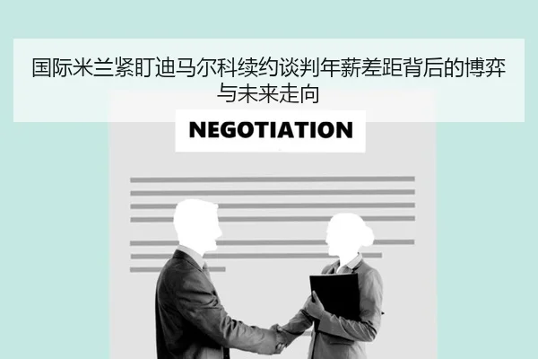 国际米兰紧盯迪马尔科续约谈判年薪差距背后的博弈与未来走向