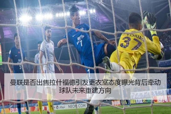曼联是否出售拉什福德引发更衣室态度曝光背后牵动球队未来重建方向
