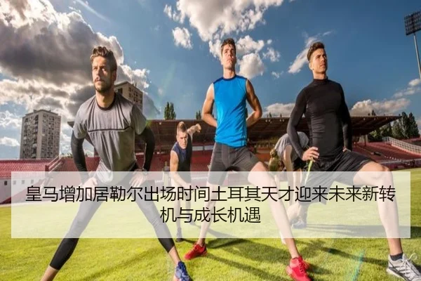 皇马增加居勒尔出场时间土耳其天才迎来未来新转机与成长机遇