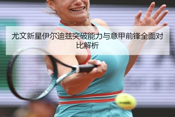 尤文新星伊尔迪兹突破能力与意甲前锋全面对比解析