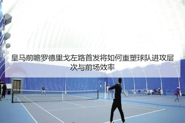 皇马前瞻罗德里戈左路首发将如何重塑球队进攻层次与前场效率