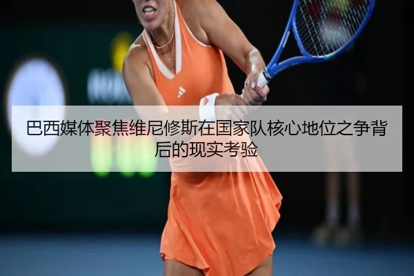 巴西媒体聚焦维尼修斯在国家队核心地位之争背后的现实考验
