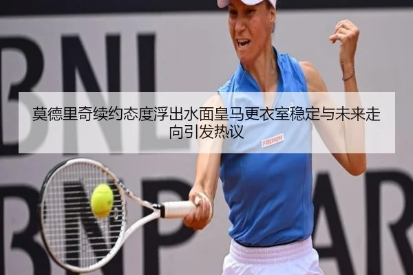 莫德里奇续约态度浮出水面皇马更衣室稳定与未来走向引发热议