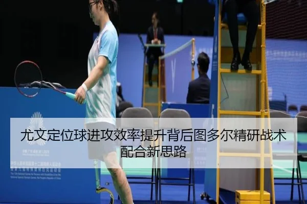 尤文定位球进攻效率提升背后图多尔精研战术配合新思路